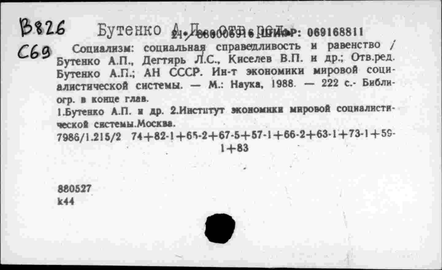 ﻿Бутенко	069168811
ГГп Социализм: социальная справедливость и равенство / С'ОЭ Бутенко А.П., Дегтярь Л.С., Киселев В.П. и др.; Отв.ред.
Бутенко А.П.; АН СССР. Ин-т экономики мировой социалистической системы. — М.: Наука, 1988. — 222 с.- Библи-огр. в конце глав.
1.Бутенко А.П. и др. 2.Инстнтут экономики мировой социалистической системы.Москва.
7986/1.215/2 74+82-1+65-2+67-5+57-1+66-2+63-1+73-1+59-
1+83
880527 1с44